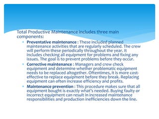 Total Productive Maintenance includes three main
components:
 Preventative maintenance : These included planned
maintenance activities that are regularly scheduled. The crew
will perform these periodically throughout the year. It
includes checking all equipment for problems and fixing any
issues. The goal is to prevent problems before they occur.
 Corrective maintenance : Managers and crew check
equipment and determine whether problematic equipment
needs to be replaced altogether. Oftentimes, it is more cost-
effective to replace equipment before they break. Replacing
equipment can often increase efficiency and profits.
 Maintenance prevention : This procedure makes sure that all
equipment bought is exactly what’s needed. Buying faulty or
incorrect equipment can result in increased maintenance
responsibilities and production inefficiencies down the line.
 
