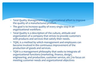 Total Quality Management is an organizational effort to improve
the quality of a manufactured product.
 The goal is to increase quality of every single step in an
organizational workflow.
 Total Quality is a description of the culture, attitude and
organization of a company that strives to provide customers
with products and services that satisfy their needs.
 TQM, is a method by which management and employees can
become involved in the continuous improvement of the
production of goods and services.
 TQM is a management philosophy that seeks to integrate all
organizational functions (marketing, finance, design,
engineering, and production, customer service, etc.) to focus on
meeting customer needs and organizational objectives
 