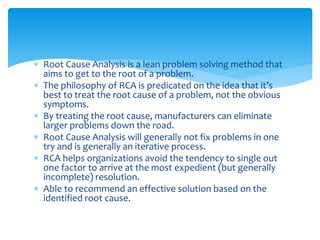  Root Cause Analysis is a lean problem solving method that
aims to get to the root of a problem.
 The philosophy of RCA is predicated on the idea that it’s
best to treat the root cause of a problem, not the obvious
symptoms.
 By treating the root cause, manufacturers can eliminate
larger problems down the road.
 Root Cause Analysis will generally not fix problems in one
try and is generally an iterative process.
 RCA helps organizations avoid the tendency to single out
one factor to arrive at the most expedient (but generally
incomplete) resolution.
 Able to recommend an effective solution based on the
identified root cause.
 