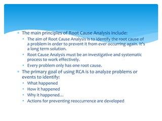  The main principles of Root Cause Analysis include:
• The aim of Root Cause Analysis is to identify the root cause of
a problem in order to prevent it from ever occurring again. It’s
a long term solution.
• Root Cause Analysis must be an investigative and systematic
process to work effectively.
• Every problem only has one root cause.
 The primary goal of using RCA is to analyze problems or
events to identify:
• What happened
• How it happened
• Why it happened…
• Actions for preventing reoccurrence are developed
 