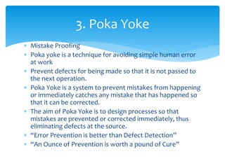  Mistake Proofing
 Poka yoke is a technique for avoiding simple human error
at work
 Prevent defects for being made so that it is not passed to
the next operation.
 Poka Yoke is a system to prevent mistakes from happening
or immediately catches any mistake that has happened so
that it can be corrected.
 The aim of Poka Yoke is to design processes so that
mistakes are prevented or corrected immediately, thus
eliminating defects at the source.
 “Error Prevention is better than Defect Detection”
 “An Ounce of Prevention is worth a pound of Cure”
3. Poka Yoke
 