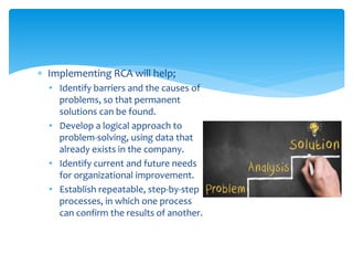  Implementing RCA will help;
• Identify barriers and the causes of
problems, so that permanent
solutions can be found.
• Develop a logical approach to
problem-solving, using data that
already exists in the company.
• Identify current and future needs
for organizational improvement.
• Establish repeatable, step-by-step
processes, in which one process
can confirm the results of another.
 