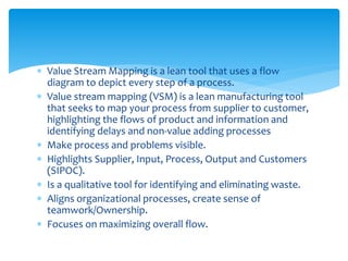  Value Stream Mapping is a lean tool that uses a flow
diagram to depict every step of a process.
 Value stream mapping (VSM) is a lean manufacturing tool
that seeks to map your process from supplier to customer,
highlighting the flows of product and information and
identifying delays and non-value adding processes
 Make process and problems visible.
 Highlights Supplier, Input, Process, Output and Customers
(SIPOC).
 Is a qualitative tool for identifying and eliminating waste.
 Aligns organizational processes, create sense of
teamwork/Ownership.
 Focuses on maximizing overall flow.
 