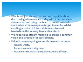  VSM is not just about creating one map; it is about
discovering where we are today with a current value
stream map and using the team to create an ideal
state value stream map as a target to aim for whilst
creating a series of future state maps to work
towards on the journey to our ideal state.
 We need value stream mapping to create a common
vision and direction for our company
 Value Stream Mapping serves three main purposes:
• Identify waste.
• Reduce manufacturing time.
• Make entire manufacturing process more efficient.
 