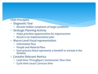 VSM Principles:
 Diagnostic Tool
• Reveals hidden symptoms of larger problems
 Strategic Planning Activity
• Helps prioritize opportunities for improvement
• Result in an implementation plan
 Macro-Level Visual representation
• Information flow
• People and Material flow
• Each process block represents a handoff or a break in the
timeline
 Contains Relevant Metrics
• Lead time: Throughput / turnaround / flow time
• Cycle time: touch / process time
 