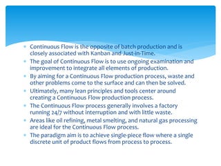  Continuous Flow is the opposite of batch production and is
closely associated with Kanban and Just-in-Time.
 The goal of Continuous Flow is to use ongoing examination and
improvement to integrate all elements of production.
 By aiming for a Continuous Flow production process, waste and
other problems come to the surface and can then be solved.
 Ultimately, many lean principles and tools center around
creating a Continuous Flow production process.
 The Continuous Flow process generally involves a factory
running 24/7 without interruption and with little waste.
 Areas like oil refining, metal smelting, and natural gas processing
are ideal for the Continuous Flow process.
 The paradigm aim is to achieve single-piece flow where a single
discrete unit of product flows from process to process.
 