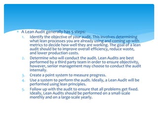  A Lean Audit generally has 5 steps:
1. Identify the objective of your audit. This involves determining
what lean processes you are already using and coming up with
metrics to decide how well they are working. The goal of a lean
audit should be to improve overall efficiency, reduce waste,
and lower production costs.
2. Determine who will conduct the audit. Lean Audits are best
performed by a third party team in order to ensure objectivity,
however, senior management may choose to conduct the audit
internally.
3. Create a point system to measure progress.
4. Use a system to perform the audit. Ideally, a Lean Audit will be
performed using lean principles.
5. Follow up with the audit to ensure that all problems get fixed.
Ideally, Lean Audits should be performed on a small-scale
monthly and on a large-scale yearly.
 