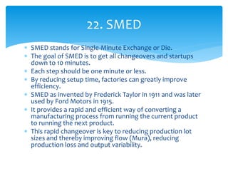  SMED stands for Single-Minute Exchange or Die.
 The goal of SMED is to get all changeovers and startups
down to 10 minutes.
 Each step should be one minute or less.
 By reducing setup time, factories can greatly improve
efficiency.
 SMED as invented by Frederick Taylor in 1911 and was later
used by Ford Motors in 1915.
 It provides a rapid and efficient way of converting a
manufacturing process from running the current product
to running the next product.
 This rapid changeover is key to reducing production lot
sizes and thereby improving flow (Mura), reducing
production loss and output variability.
22. SMED
 