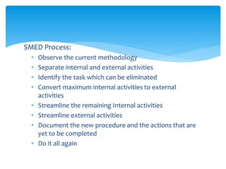 SMED Process:
• Observe the current methodology
• Separate internal and external activities
• Identify the task which can be eliminated
• Convert maximum internal activities to external
activities
• Streamline the remaining Internal activities
• Streamline external activities
• Document the new procedure and the actions that are
yet to be completed
• Do it all again
 