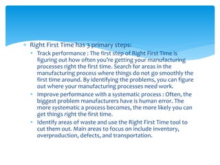  Right First Time has 3 primary steps:
• Track performance : The first step of Right First Time is
figuring out how often you’re getting your manufacturing
processes right the first time. Search for areas in the
manufacturing process where things do not go smoothly the
first time around. By identifying the problems, you can figure
out where your manufacturing processes need work.
• Improve performance with a systematic process : Often, the
biggest problem manufacturers have is human error. The
more systematic a process becomes, the more likely you can
get things right the first time.
• Identify areas of waste and use the Right First Time tool to
cut them out. Main areas to focus on include inventory,
overproduction, defects, and transportation.
 