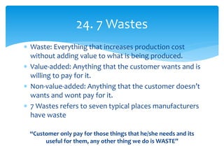  Waste: Everything that increases production cost
without adding value to what is being produced.
 Value-added: Anything that the customer wants and is
willing to pay for it.
 Non-value-added: Anything that the customer doesn’t
wants and wont pay for it.
 7 Wastes refers to seven typical places manufacturers
have waste
“Customer only pay for those things that he/she needs and its
useful for them, any other thing we do is WASTE”
24. 7 Wastes
 
