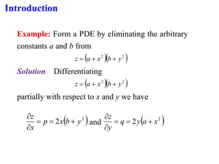 Introduction
Example: Form a PDE by eliminating the arbitrary
constants a and b from
( )( )
2
2
y
b
x
a
z +
+
=
Solution Differentiating
( )( )
2
2
y
b
x
a
z +
+
=
partially with respect to x and y we have
( )
2
2 y
b
x
p
x
z
+
=
=


and ( )
2
2 x
a
y
q
y
z
+
=
=


 