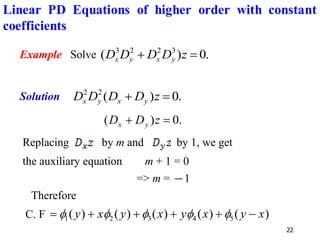 22
Example Solve .
0
)
( 3
2
2
3
=
+ z
D
D
D
D y
x
y
x
Solution .
0
)
(
2
2
=
+ z
D
D
D
D y
x
y
x
.
0
)
( =
+ z
D
D y
x
Replacing by m and by 1, we get
the auxiliary equation m + 1 = 0
=> m = −1
Therefore
C. F )
(
)
(
)
(
)
(
)
( 5
4
3
2
1 x
y
x
y
x
y
x
y −
+
+
+
+
= 




Linear PD Equations of higher order with constant
coefficients
 