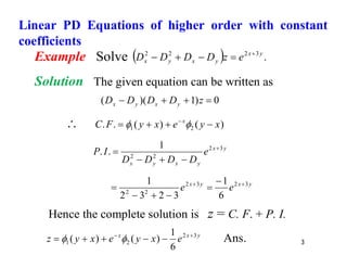 3
Example Solve   .
3
2
2
2 y
x
y
x
y
x e
z
D
D
D
D 




Solution The given equation can be written as
0
)
1
)(
( 


 z
D
D
D
D y
x
y
x
 )
(
)
(
.
. 2
1 x
y
e
x
y
F
C x



 


y
x
y
x
y
x
e
D
D
D
D
I
P 3
2
2
2
1
.
. 




y
x
y
x
e
e 3
2
3
2
2
2
6
1
3
2
3
2
1 
 





Hence the complete solution is z = C. F. + P. I.
y
x
x
e
x
y
e
x
y
z 3
2
2
1
6
1
)
(
)
( 





 
 Ans.
Linear PD Equations of higher order with constant
coefficients
 