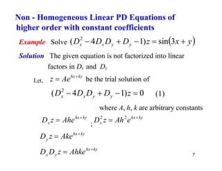 7
Example Solve  
y
x
z
D
D
D
D y
y
x
x 



 3
sin
)
1
4
( 2
Solution The given equation is not factorized into linear
factors in Dx and Dy
Let,
ky
hx
Ae
z 
 be the trial solution of
0
)
1
4
( 2



 z
D
D
D
D y
y
x
x (1)
where A, h, k are arbitrary constants
ky
hx
x Ahe
z
D 
 ;
ky
hx
x e
Ah
z
D 
 2
2
ky
hx
y Ake
z
D 

ky
hx
y
x Ahke
z
D
D 

Non - Homogeneous Linear PD Equations of
higher order with constant coefficients
 