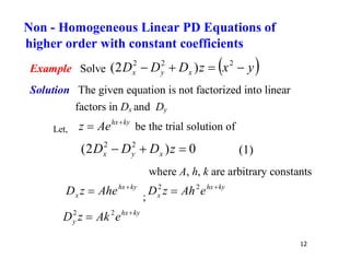12
Example Solve  
y
x
z
D
D
D x
y
x 


 2
2
2
)
2
(
Solution The given equation is not factorized into linear
factors in Dx and Dy
Let,
ky
hx
Ae
z 
 be the trial solution of
0
)
2
( 2
2


 z
D
D
D x
y
x (1)
where A, h, k are arbitrary constants
ky
hx
x Ahe
z
D 

;
ky
hx
x e
Ah
z
D 
 2
2
ky
hx
y e
Ak
z
D 
 2
2
Non - Homogeneous Linear PD Equations of
higher order with constant coefficients
 