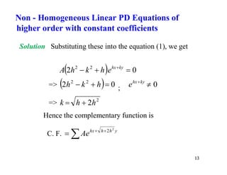 13
Solution Substituting these into the equation (1), we get
  0
2 2
2


 ky
hx
e
h
k
h
A
=>   0
2 2
2


 h
k
h ; 0

ky
hx
e
=> 2
2h
h
k 

Hence the complementary function is
C. F.  

 y
h
h
hx
Ae
2
2
Non - Homogeneous Linear PD Equations of
higher order with constant coefficients
 
