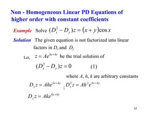 12
Example Solve   x
y
x
z
D
D y
x cos
)
( 2



Solution The given equation is not factorized into linear
factors in Dx and Dy
Let,
ky
hx
Ae
z 
 be the trial solution of
0
)
( 2

 z
D
D y
x (1)
where A, h, k are arbitrary constants
ky
hx
x Ahe
z
D 
 ;
ky
hx
x e
Ah
z
D 
 2
2
ky
hx
y Ake
z
D 

Non - Homogeneous Linear PD Equations of
higher order with constant coefficients
 