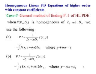 1
Case-5 General method of finding P. I of HL PDE
when )
,
( y
x D
D
F is homogeneous of y
x D
D and , we
use the following
(a) )
,
(
1
. y
x
f
mD
D
I
P
y
x 

dx
mx
c
x
f
 
 )
,
( , where c
mx
y 

(b) )
,
(
1
. y
x
f
mD
D
I
P
y
x 

dx
mx
c
x
f
 
 )
,
( 1 , where 1
c
mx
y 

Homogeneous Linear PD Equations of higher order
with constant coefficients
 