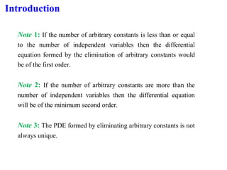 Introduction
Note 1: If the number of arbitrary constants is less than or equal
to the number of independent variables then the differential
equation formed by the elimination of arbitrary constants would
be of the first order.
Note 2: If the number of arbitrary constants are more than the
number of independent variables then the differential equation
will be of the minimum second order.
Note 3: The PDE formed by eliminating arbitrary constants is not
always unique.
 