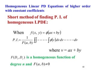 10
Homogeneous Linear PD Equations of higher order
with constant coefficients
Short method of finding P. I. of
homogeneous LPDE:
When  
by
ax
y
x
f 
 
)
,
(
  dv
dv
dv
v
b
a
F
I
P 







 
 
)
,
(
1
.
.
where v = ax + by
)
,
( y
x D
D
F is a homogeneous function of
degree n and 0
)
,
( 
b
a
F
 