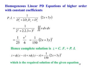 12
P. I. =  
y
x
D
D
D
D y
y
x
x
3
2
2
1
2
2



dv
v
d
v



 2
2
3
3
.
2
.
2
2
1
6
25
1 3
v
  3
3
2
150
1
y
x 

Hence complete solution is z = C. F. + P. I.
 3
2
1 3
2
150
1
)
(
)
( y
x
x
y
x
x
y
z 




 

which is the required solution of the given equation
Homogeneous Linear PD Equations of higher order
with constant coefficients
 