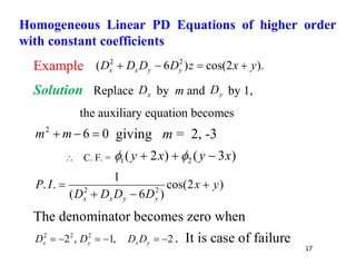 17
Example ).
2
cos(
)
6
( 2
2
y
x
z
D
D
D
D y
y
x
x 



Solution Replace x
D by m and y
D by 1,
the auxiliary equation becomes
0
6
2


 m
m giving m = 2, -3
 C. F. = )
3
(
)
2
( 2
1 x
y
x
y 

 

)
2
cos(
)
6
(
1
.
. 2
2
y
x
D
D
D
D
I
P
y
y
x
x




The denominator becomes zero when
2
,
1
,
2 2
2
2





 y
x
y
x D
D
D
D . It is case of failure
Homogeneous Linear PD Equations of higher order
with constant coefficients
 
