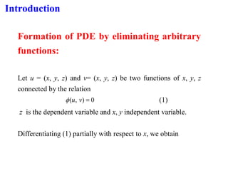 Introduction
Formation of PDE by eliminating arbitrary
functions:
Let u = (x, y, z) and v= (x, y, z) be two functions of x, y, z
connected by the relation
0
)
,
( =
v
u
 (1)
z is the dependent variable and x, y independent variable.
Differentiating (1) partially with respect to x, we obtain
 
