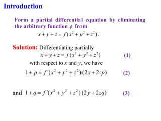 Introduction
Form a partial differential equation by eliminating
the arbitrary function  from
)
( 2
2
2
z
y
x
f
z
y
x +
+
=
+
+ .
Solution: Differentiating partially
)
( 2
2
2
z
y
x
f
z
y
x +
+
=
+
+ (1)
with respect to x and y, we have
)
2
2
(
)
(
1 2
2
2
zp
x
z
y
x
f
p +
+
+

=
+ (2)
and )
2
2
(
)
(
1 2
2
2
zq
y
z
y
x
f
q +
+
+

=
+ (3)
 