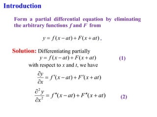Introduction
Form a partial differential equation by eliminating
the arbitrary functions f and F from
)
(
)
( at
x
F
at
x
f
y +
+
−
= .
Solution: Differentiating partially
)
(
)
( at
x
F
at
x
f
y +
+
−
= (1)
with respect to x and t, we have
)
(
)
( at
x
F
at
x
f
x
y
+

+
−

=


)
(
)
(
2
2
at
x
F
at
x
f
x
y
+


+
−


=


(2)
 