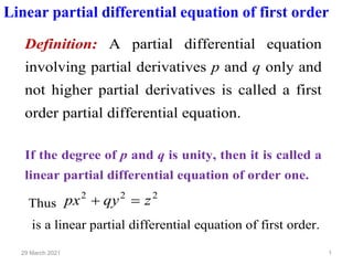 1
29 March 2021
Linear partial differential equation of first order
Definition: A partial differential equation
involving partial derivatives p and q only and
not higher partial derivatives is called a first
order partial differential equation.
If the degree of p and q is unity, then it is called a
linear partial differential equation of order one.
Thus
2
2
2
z
qy
px =
+
is a linear partial differential equation of first order.
 