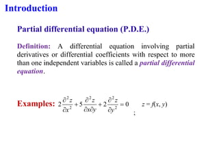 Introduction
Partial differential equation (P.D.E.)
Definition: A differential equation involving partial
derivatives or differential coefficients with respect to more
than one independent variables is called a partial differential
equation.
Examples: 0
2
5
2 2
2
2
2
2
=


+



+


y
z
y
x
z
x
z
;
z = f(x, y)
 