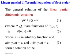 2
29 March 2021
Linear partial differential equation of first order
The general solution of the linear partial
differential equation
R
qQ
pP =
+ (1)
(where P, Q, R are functions of x, y, z)
is 0
)
,
( =
v
u
 (2)
where  is an arbitrary function and
u(x, y, z) = c1 and , v(x, y, z) = c2 (3)
form a solution of the
 