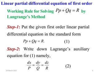 5
29 March 2021
Linear partial differential equation of first order
Working Rule for Solving R
Qq
Pp =
+ by
Langrange’s Method
Step-1: Put the given first order linear partial
differential equation in the standard form
.
R
Qq
Pp =
+ (1)
Step-2: Write down Lagrange’s auxiliary
equation for (1) namely,
R
dz
Q
dy
P
dx
=
= (2)
 