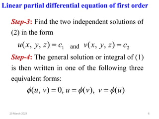 6
29 March 2021
Linear partial differential equation of first order
Step-3: Find the two independent solutions of
(2) in the form
1
)
,
,
( c
z
y
x
u = and 2
)
,
,
( c
z
y
x
v =
Step-4: The general solution or integral of (1)
is then written in one of the following three
equivalent forms:
)
(
),
(
,
0
)
,
( u
v
v
u
v
u 

 =
=
=
 