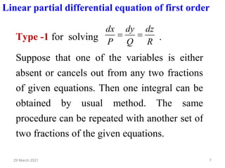 7
29 March 2021
Linear partial differential equation of first order
Type -1 for solving R
dz
Q
dy
P
dx
=
= .
Suppose that one of the variables is either
absent or cancels out from any two fractions
of given equations. Then one integral can be
obtained by usual method. The same
procedure can be repeated with another set of
two fractions of the given equations.
 