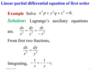 8
29 March 2021
Linear partial differential equation of first order
Example Solve .
0
2
2
2
=
+
+ z
q
y
p
x
Solution: Lagrange’s auxiliary equations
are, 2
2
2
z
dz
y
dy
x
dx
−
=
=
From first two fractions,
2
2
y
dy
x
dx
=
Integrating, 1
1
1
c
y
x
−
−
=
−
 
