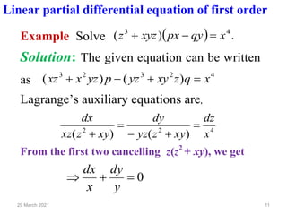 11
29 March 2021
Linear partial differential equation of first order
Example Solve ( ) .
)
( 4
3
x
qy
px
xyz
z =
−
+
Solution: The given equation can be written
as
4
2
3
2
3
)
(
)
( x
q
z
xy
yz
p
yz
x
xz =
+
−
+
Lagrange’s auxiliary equations are,
4
2
2
)
(
)
( x
dz
xy
z
yz
dy
xy
z
xz
dx
=
+
−
=
+
From the first two cancelling z(z2
+ xy), we get
0
=
+

y
dy
x
dx
 