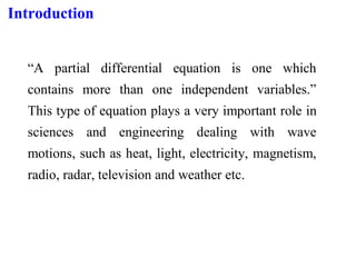 Introduction
“A partial differential equation is one which
contains more than one independent variables.”
This type of equation plays a very important role in
sciences and engineering dealing with wave
motions, such as heat, light, electricity, magnetism,
radio, radar, television and weather etc.
 