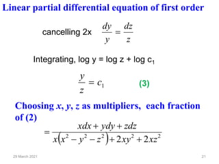 21
29 March 2021
cancelling 2x
z
dz
y
dy
=
Linear partial differential equation of first order
Integrating, log y = log z + log c1
1
c
z
y
=
Choosing x, y, z as multipliers, each fraction
of (2)
( ) 2
2
2
2
2
2
2 xz
xy
z
y
x
x
zdz
ydy
xdx
+
+
−
−
+
+
=
(3)
 
