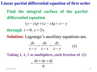24
29 March 2021
Linear partial differential equation of first order
Find the integral surface of the partial
differential equation
y
x
q
x
z
p
z
y −
=
−
+
− )
(
)
(
through .
2
,
0 x
y
z =
=
Solution: Lagrange’s auxiliary equations are,
y
x
dz
x
z
dy
z
y
dx
−
=
−
=
−
(1)
Taking 1, 1, 1 as multipliers, each fraction of (1)
0
dz
dy
dx +
+
=
 