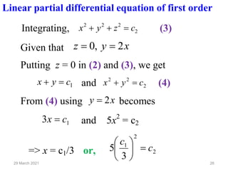 26
29 March 2021
Linear partial differential equation of first order
Integrating, 2
2
2
2
c
z
y
x =
+
+ (3)
Given that x
y
z 2
,
0 =
=
Putting z = 0 in (2) and (3), we get
1
c
y
x =
+ and 2
2
2
c
y
x =
+ (4)
From (4) using x
y 2
= becomes
1
3 c
x = and 5x2
= c2
=> x = c1/3 or, 2
2
1
3
5 c
c
=






 