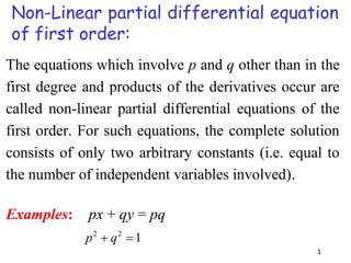 1
Non-Linear partial differential equation
of first order:
The equations which involve p and q other than in the
first degree and products of the derivatives occur are
called non-linear partial differential equations of the
first order. For such equations, the complete solution
consists of only two arbitrary constants (i.e. equal to
the number of independent variables involved).
Examples: px + qy = pq
1
2
2

 q
p
 