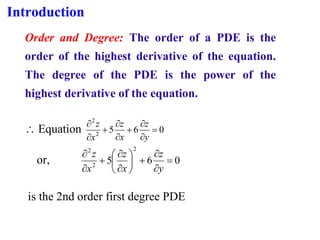 Introduction
Order and Degree: The order of a PDE is the
order of the highest derivative of the equation.
The degree of the PDE is the power of the
highest derivative of the equation.
 Equation 0
6
5
2
2
=


+


+


y
z
x
z
x
z
or, 0
6
5
2
2
2
=


+








+


y
z
x
z
x
z
is the 2nd order first degree PDE
 
