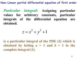 5
Particular integral: Assigning particular
values for arbitrary constants, particular
integrals of the differential equation are
obtained.
1
3
3


 y
x
z
is a particular integral of the PDE (2) which is
obtained by letting a = 1 and b = 1 in the
complete integral (1).
Non-Linear partial differential equation of first order
 