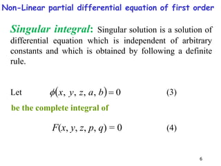 6
  0
,
,
,
, 
b
a
z
y
x

Singular integral: Singular solution is a solution of
differential equation which is independent of arbitrary
constants and which is obtained by following a definite
rule.
Let
be the complete integral of
F(x, y, z, p, q) = 0
(3)
(4)
Non-Linear partial differential equation of first order
 