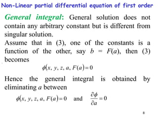 8
  0
(
,
,
,
, 
a
F
a
z
y
x

General integral: General solution does not
contain any arbitrary constant but is different from
singular solution.
Assume that in (3), one of the constants is a
function of the other, say b = F(a), then (3)
becomes
Hence the general integral is obtained by
eliminating a between
.
  0
(
,
,
,
, 
a
F
a
z
y
x
 0



a

and
Non-Linear partial differential equation of first order
 