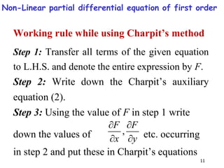 11
Working rule while using Charpit’s method
Step 1: Transfer all terms of the given equation
to L.H.S. and denote the entire expression by F.
Step 2: Write down the Charpit’s auxiliary
equation (2).
Step 3: Using the value of F in step 1 write
down the values of y
F
x
F




, etc. occurring
in step 2 and put these in Charpit’s equations
Non-Linear partial differential equation of first order
 