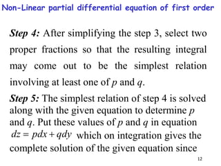 12
Step 4: After simplifying the step 3, select two
proper fractions so that the resulting integral
may come out to be the simplest relation
involving at least one of p and q.
Step 5: The simplest relation of step 4 is solved
along with the given equation to determine p
and q. Put these values of p and q in equation
qdy
pdx
dz 
 which on integration gives the
complete solution of the given equation since
Non-Linear partial differential equation of first order
 