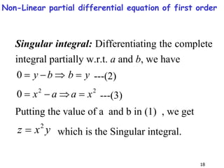 18
Singular integral: Differentiating the complete
integral partially w.r.t. a and b, we have
y
b
b
y 



0 ---(2)
2
2
0 x
a
a
x 


 ---(3)
Putting the value of a and b in (1) , we get
y
x
z 2
 which is the Singular integral.
Non-Linear partial differential equation of first order
 